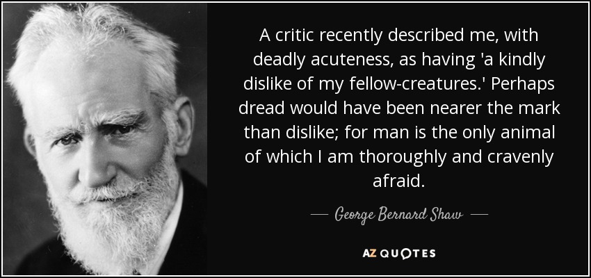 A critic recently described me, with deadly acuteness, as having 'a kindly dislike of my fellow-creatures.' Perhaps dread would have been nearer the mark than dislike; for man is the only animal of which I am thoroughly and cravenly afraid. - George Bernard Shaw