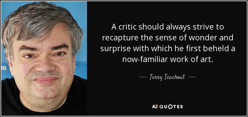 A critic should always strive to recapture the sense of wonder and surprise with which he first beheld a now-familiar work of art. - Terry Teachout