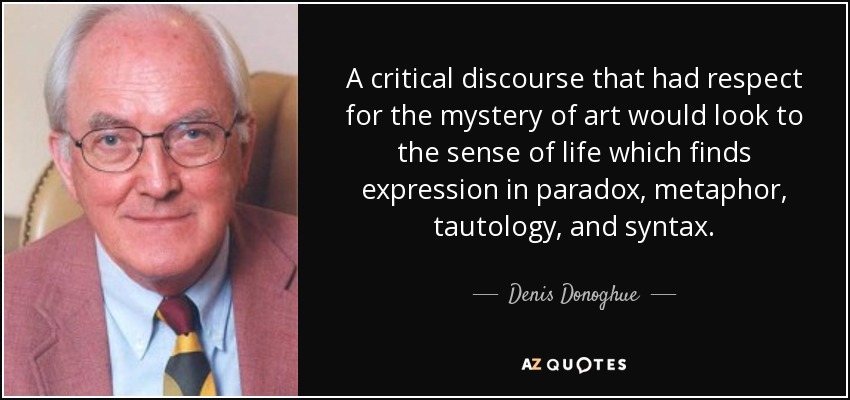 A critical discourse that had respect for the mystery of art would look to the sense of life which finds expression in paradox, metaphor, tautology, and syntax. - Denis Donoghue