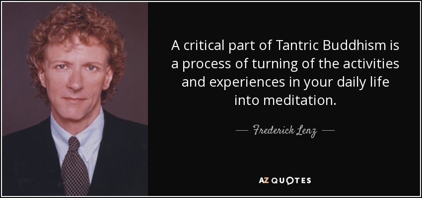 A critical part of Tantric Buddhism is a process of turning of the activities and experiences in your daily life into meditation. - Frederick Lenz