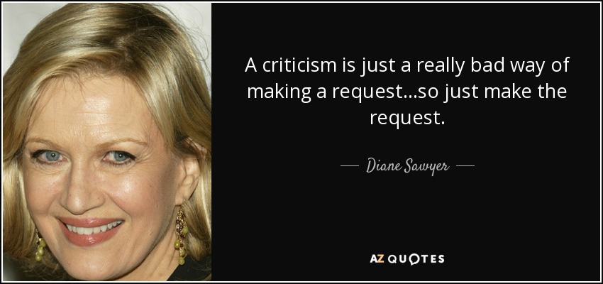 A criticism is just a really bad way of making a request...so just make the request. - Diane Sawyer