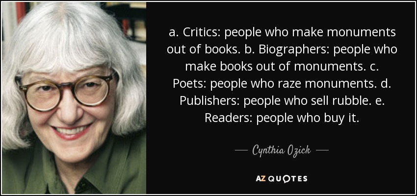 a. Critics: people who make monuments out of books. b. Biographers: people who make books out of monuments. c. Poets: people who raze monuments. d. Publishers: people who sell rubble. e. Readers: people who buy it. - Cynthia Ozick