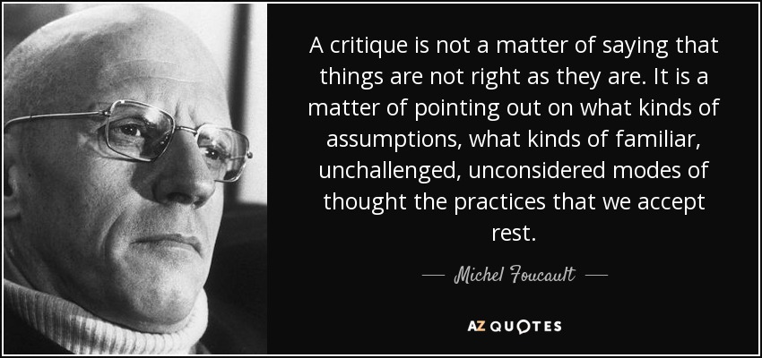 A critique is not a matter of saying that things are not right as they are. It is a matter of pointing out on what kinds of assumptions, what kinds of familiar, unchallenged, unconsidered modes of thought the practices that we accept rest. - Michel Foucault