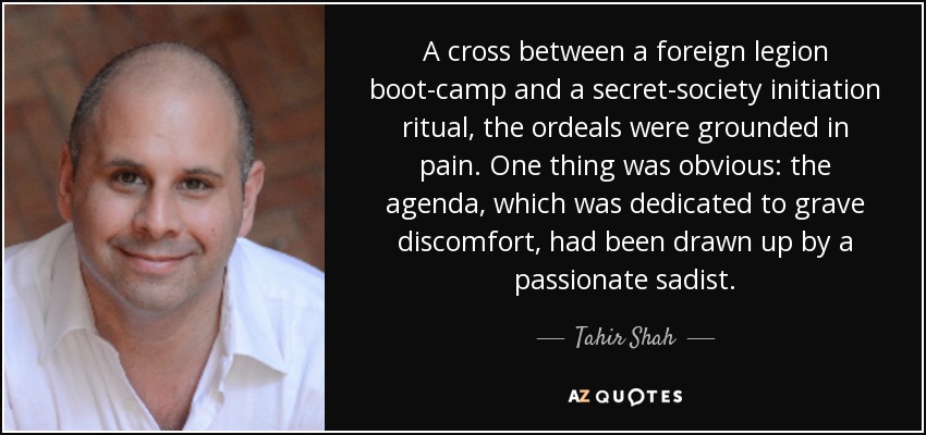 A cross between a foreign legion boot-camp and a secret-society initiation ritual, the ordeals were grounded in pain. One thing was obvious: the agenda, which was dedicated to grave discomfort, had been drawn up by a passionate sadist. - Tahir Shah