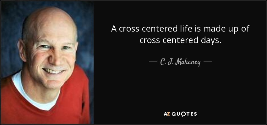 A cross centered life is made up of cross centered days. - C. J. Mahaney