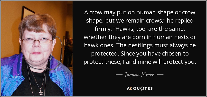 A crow may put on human shape or crow shape, but we remain crows,” he replied firmly. “Hawks, too, are the same, whether they are born in human nests or hawk ones. The nestlings must always be protected. Since you have chosen to protect these, I and mine will protect you. - Tamora Pierce