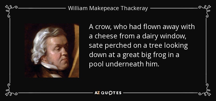 A crow, who had flown away with a cheese from a dairy window, sate perched on a tree looking down at a great big frog in a pool underneath him. - William Makepeace Thackeray