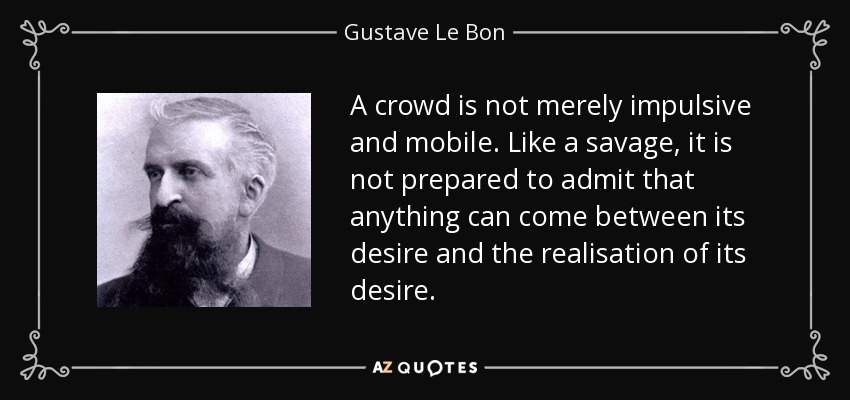 A crowd is not merely impulsive and mobile. Like a savage, it is not prepared to admit that anything can come between its desire and the realisation of its desire. - Gustave Le Bon