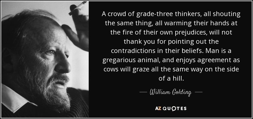 A crowd of grade-three thinkers, all shouting the same thing, all warming their hands at the fire of their own prejudices, will not thank you for pointing out the contradictions in their beliefs. Man is a gregarious animal, and enjoys agreement as cows will graze all the same way on the side of a hill. - William Golding
