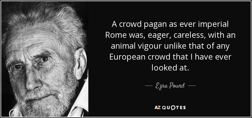 A crowd pagan as ever imperial Rome was, eager, careless, with an animal vigour unlike that of any European crowd that I have ever looked at. - Ezra Pound