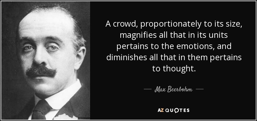 A crowd, proportionately to its size, magnifies all that in its units pertains to the emotions, and diminishes all that in them pertains to thought. - Max Beerbohm