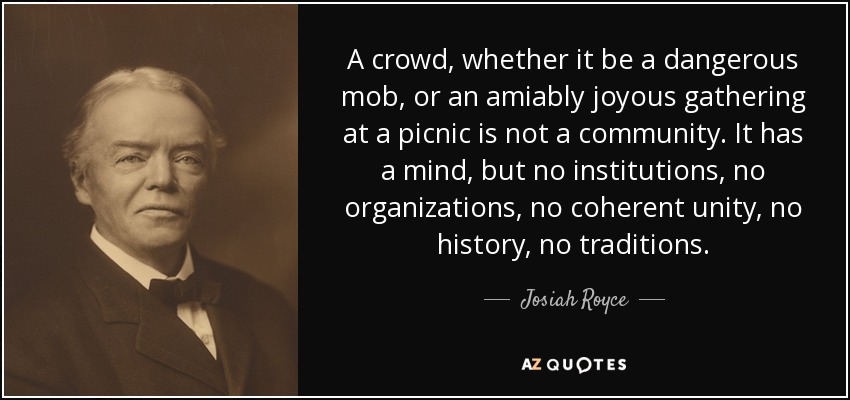 A crowd, whether it be a dangerous mob, or an amiably joyous gathering at a picnic is not a community. It has a mind, but no institutions, no organizations, no coherent unity, no history, no traditions. - Josiah Royce