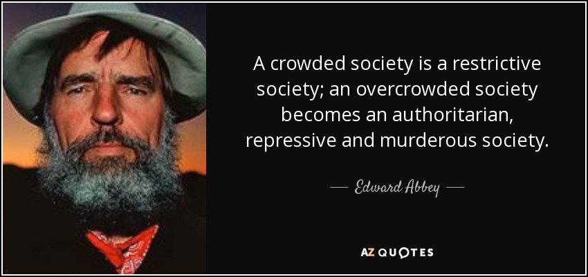 A crowded society is a restrictive society; an overcrowded society becomes an authoritarian, repressive and murderous society. - Edward Abbey