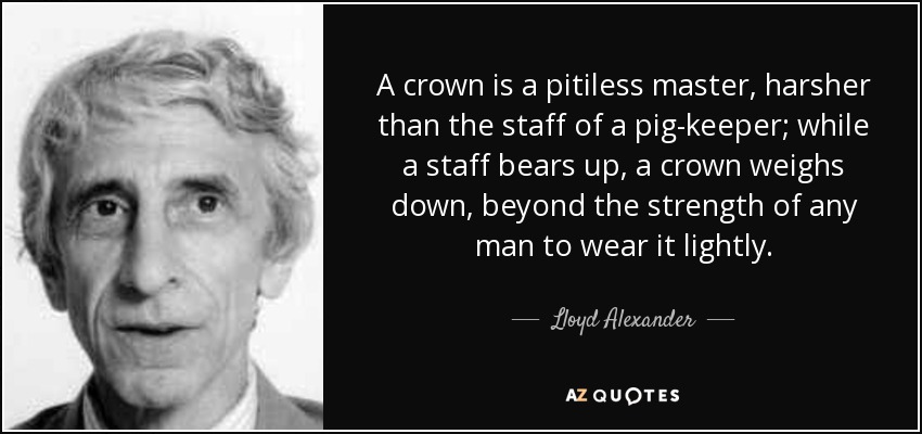 A crown is a pitiless master, harsher than the staff of a pig-keeper; while a staff bears up, a crown weighs down, beyond the strength of any man to wear it lightly. - Lloyd Alexander