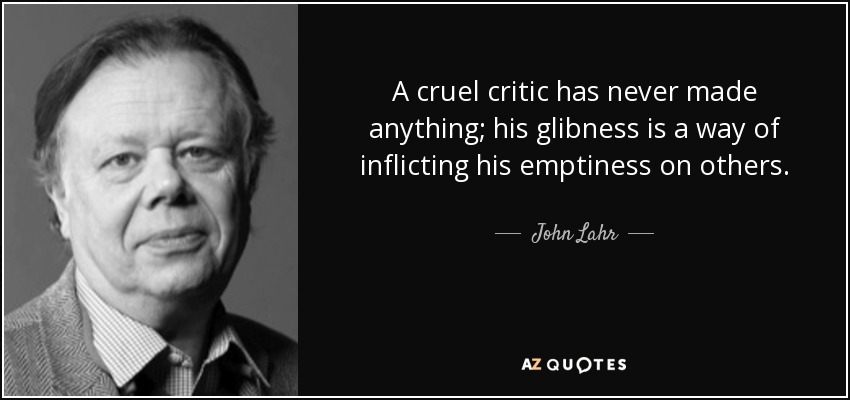 A cruel critic has never made anything; his glibness is a way of inflicting his emptiness on others. - John Lahr