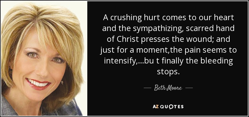 A crushing hurt comes to our heart and the sympathizing, scarred hand of Christ presses the wound; and just for a moment,the pain seems to intensify,...bu t finally the bleeding stops. - Beth Moore