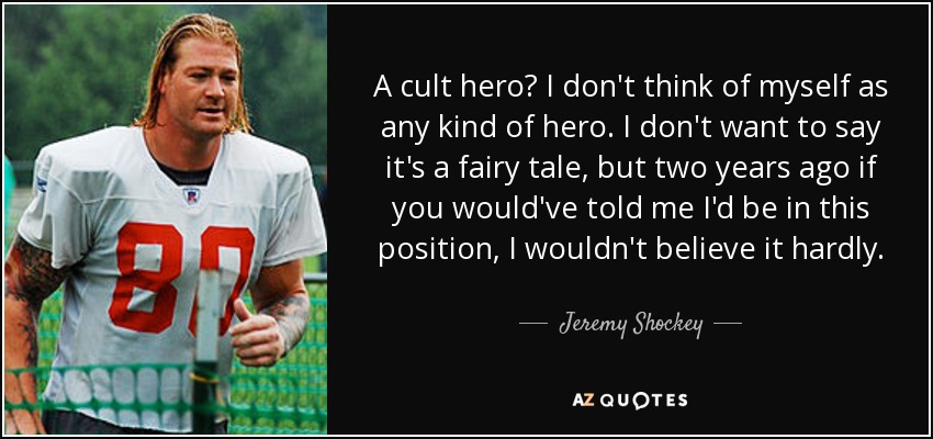 A cult hero? I don't think of myself as any kind of hero. I don't want to say it's a fairy tale, but two years ago if you would've told me I'd be in this position, I wouldn't believe it hardly. - Jeremy Shockey