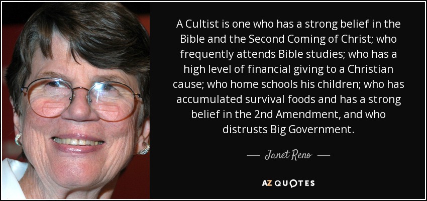 A Cultist is one who has a strong belief in the Bible and the Second Coming of Christ; who frequently attends Bible studies; who has a high level of financial giving to a Christian cause; who home schools his children; who has accumulated survival foods and has a strong belief in the 2nd Amendment, and who distrusts Big Government. - Janet Reno