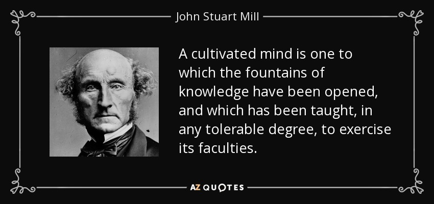 A cultivated mind is one to which the fountains of knowledge have been opened, and which has been taught, in any tolerable degree, to exercise its faculties. - John Stuart Mill