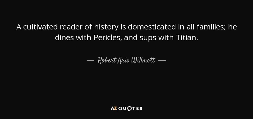 A cultivated reader of history is domesticated in all families; he dines with Pericles, and sups with Titian. - Robert Aris Willmott