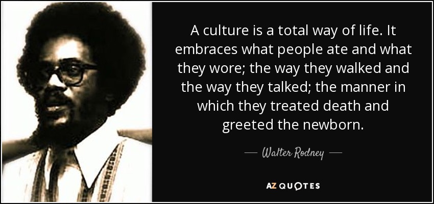 A culture is a total way of life. It embraces what people ate and what they wore; the way they walked and the way they talked; the manner in which they treated death and greeted the newborn. - Walter Rodney