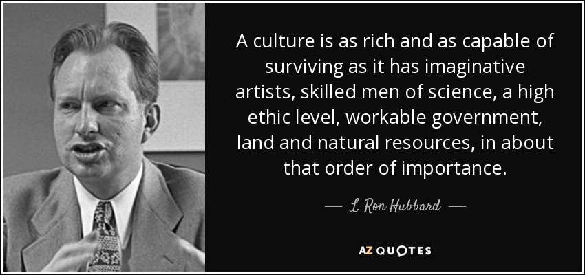 A culture is as rich and as capable of surviving as it has imaginative artists, skilled men of science, a high ethic level, workable government, land and natural resources, in about that order of importance. - L. Ron Hubbard