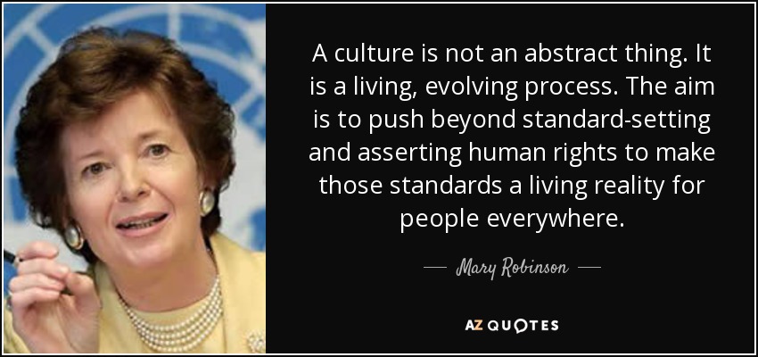 A culture is not an abstract thing. It is a living, evolving process. The aim is to push beyond standard-setting and asserting human rights to make those standards a living reality for people everywhere. - Mary Robinson