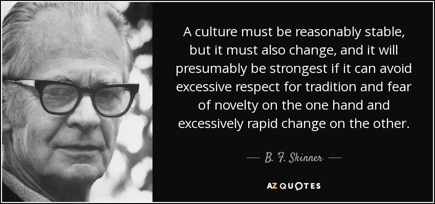 A culture must be reasonably stable, but it must also change, and it will presumably be strongest if it can avoid excessive respect for tradition and fear of novelty on the one hand and excessively rapid change on the other. - B. F. Skinner