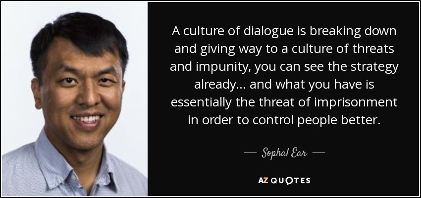 A culture of dialogue is breaking down and giving way to a culture of threats and impunity, you can see the strategy already ... and what you have is essentially the threat of imprisonment in order to control people better. - Sophal Ear
