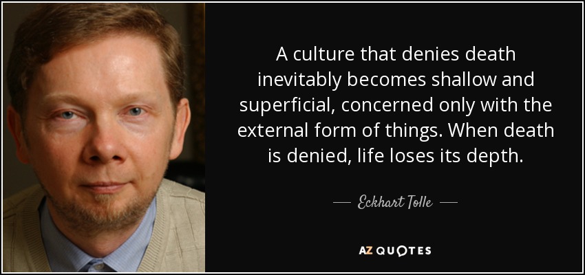 A culture that denies death inevitably becomes shallow and superficial, concerned only with the external form of things. When death is denied, life loses its depth. - Eckhart Tolle