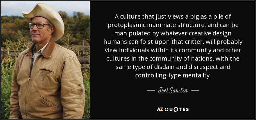 A culture that just views a pig as a pile of protoplasmic inanimate structure, and can be manipulated by whatever creative design humans can foist upon that critter, will probably view individuals within its community and other cultures in the community of nations, with the same type of disdain and disrespect and controlling-type mentality. - Joel Salatin