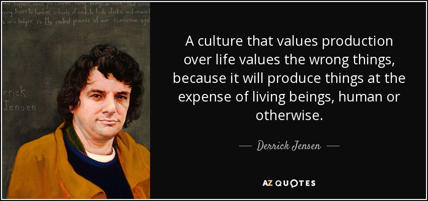A culture that values production over life values the wrong things, because it will produce things at the expense of living beings, human or otherwise. - Derrick Jensen