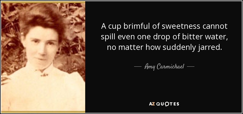 A cup brimful of sweetness cannot spill even one drop of bitter water, no matter how suddenly jarred. - Amy Carmichael