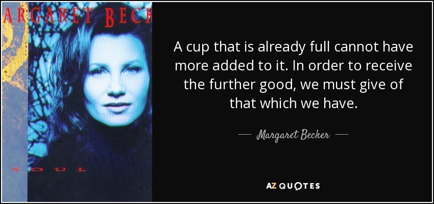 A cup that is already full cannot have more added to it. In order to receive the further good, we must give of that which we have. - Margaret Becker