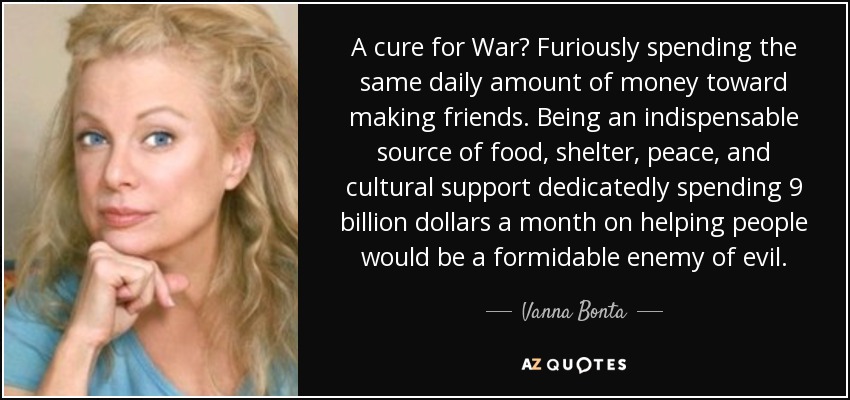 A cure for War? Furiously spending the same daily amount of money toward making friends. Being an indispensable source of food, shelter, peace, and cultural support dedicatedly spending 9 billion dollars a month on helping people would be a formidable enemy of evil. - Vanna Bonta