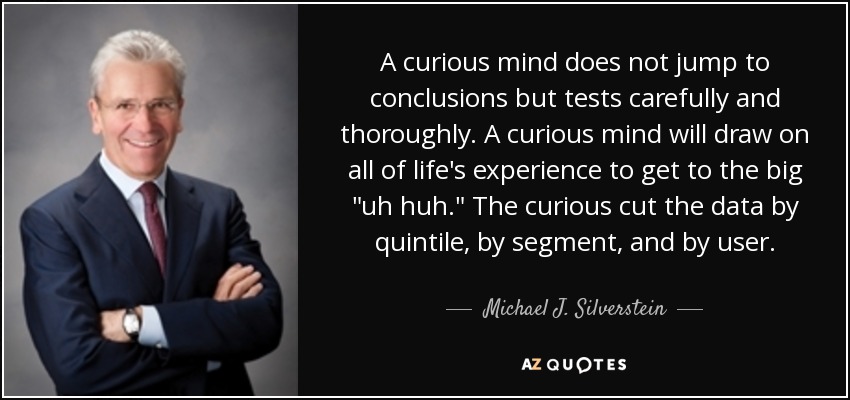 A curious mind does not jump to conclusions but tests carefully and thoroughly. A curious mind will draw on all of life's experience to get to the big 