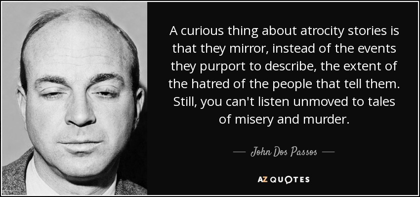 A curious thing about atrocity stories is that they mirror, instead of the events they purport to describe, the extent of the hatred of the people that tell them. Still, you can't listen unmoved to tales of misery and murder. - John Dos Passos