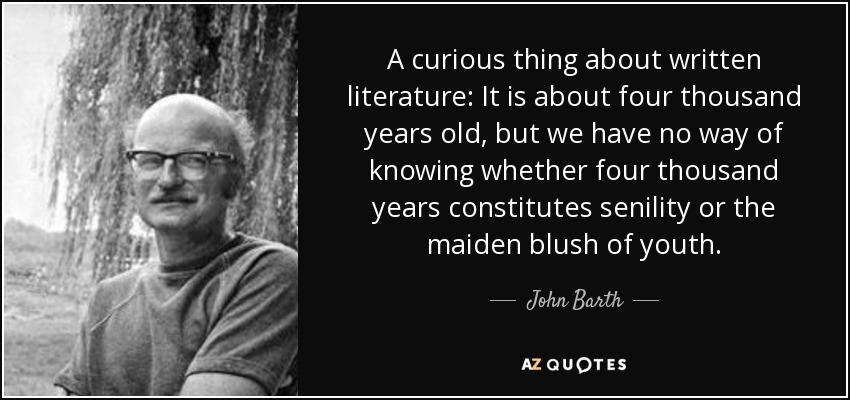 A curious thing about written literature: It is about four thousand years old, but we have no way of knowing whether four thousand years constitutes senility or the maiden blush of youth. - John Barth