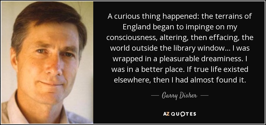 A curious thing happened: the terrains of England began to impinge on my consciousness, altering, then effacing, the world outside the library window… I was wrapped in a pleasurable dreaminess. I was in a better place. If true life existed elsewhere, then I had almost found it. - Garry Disher