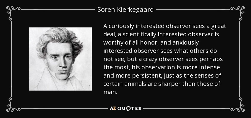 A curiously interested observer sees a great deal, a scientifically interested observer is worthy of all honor, and anxiously interested observer sees what others do not see, but a crazy observer sees perhaps the most, his observation is more intense and more persistent, just as the senses of certain animals are sharper than those of man. - Soren Kierkegaard