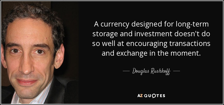 A currency designed for long-term storage and investment doesn't do so well at encouraging transactions and exchange in the moment. - Douglas Rushkoff