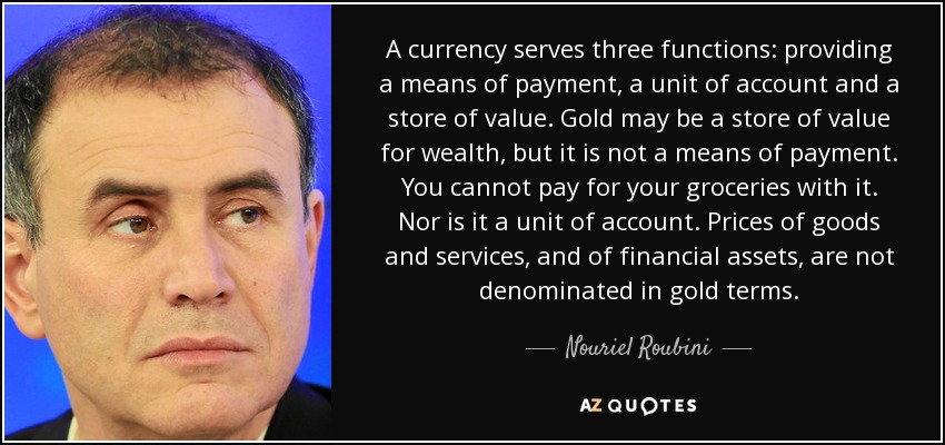 A currency serves three functions: providing a means of payment, a unit of account and a store of value. Gold may be a store of value for wealth, but it is not a means of payment. You cannot pay for your groceries with it. Nor is it a unit of account. Prices of goods and services, and of financial assets, are not denominated in gold terms. - Nouriel Roubini
