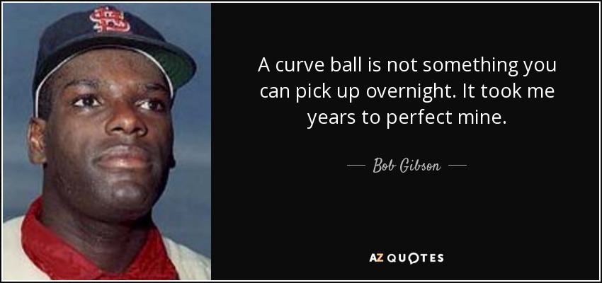 A curve ball is not something you can pick up overnight. It took me years to perfect mine. - Bob Gibson