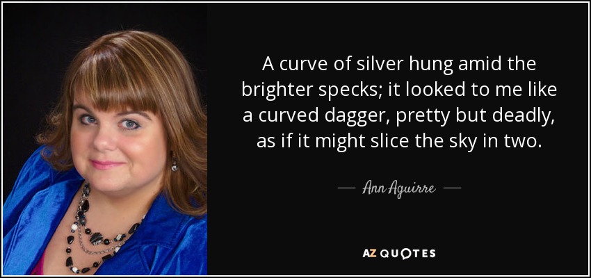A curve of silver hung amid the brighter specks; it looked to me like a curved dagger, pretty but deadly, as if it might slice the sky in two. - Ann Aguirre