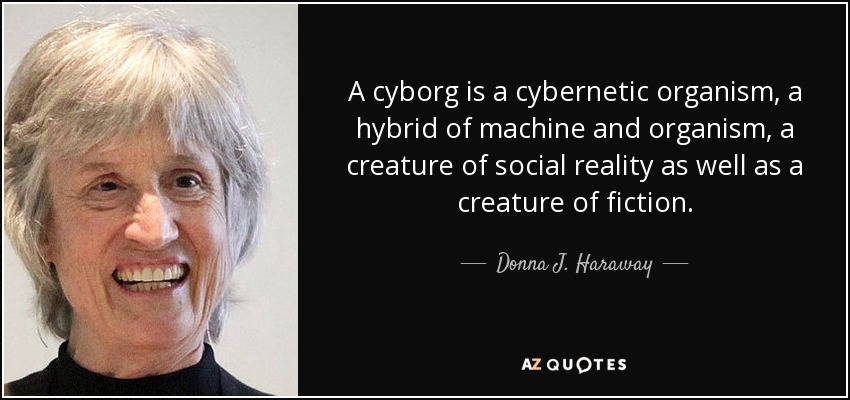 A cyborg is a cybernetic organism, a hybrid of machine and organism, a creature of social reality as well as a creature of fiction. - Donna J. Haraway