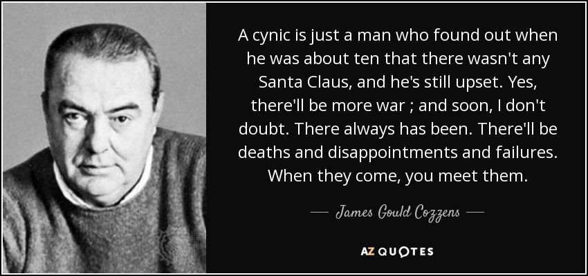 A cynic is just a man who found out when he was about ten that there wasn't any Santa Claus, and he's still upset. Yes, there'll be more war ; and soon, I don't doubt. There always has been. There'll be deaths and disappointments and failures. When they come, you meet them. - James Gould Cozzens