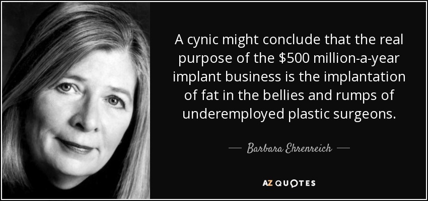 A cynic might conclude that the real purpose of the $500 million-a-year implant business is the implantation of fat in the bellies and rumps of underemployed plastic surgeons. - Barbara Ehrenreich