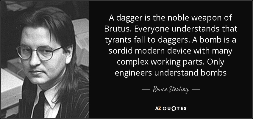 A dagger is the noble weapon of Brutus. Everyone understands that tyrants fall to daggers. A bomb is a sordid modern device with many complex working parts. Only engineers understand bombs - Bruce Sterling