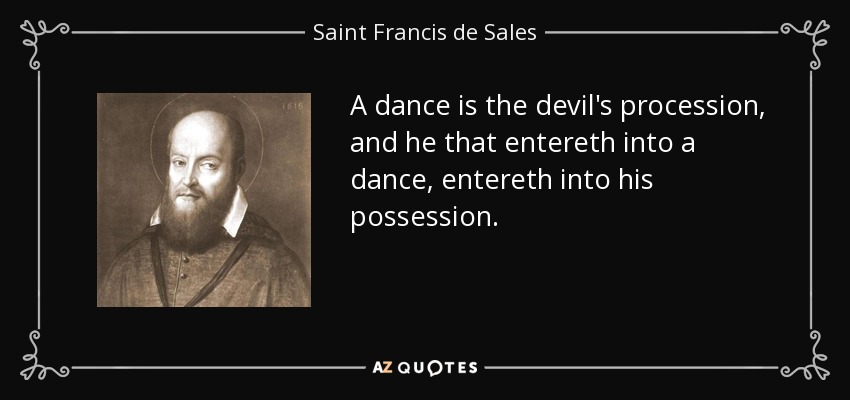 A dance is the devil's procession, and he that entereth into a dance, entereth into his possession. - Saint Francis de Sales