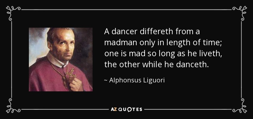 A dancer differeth from a madman only in length of time; one is mad so long as he liveth, the other while he danceth. - Alphonsus Liguori